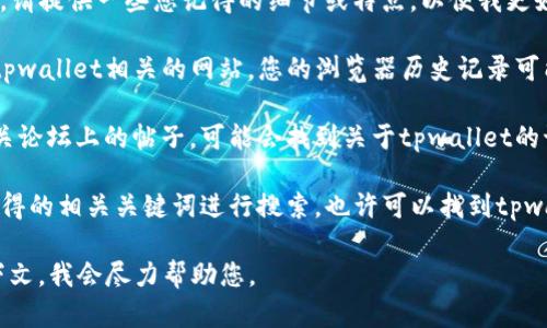 如果您不记得tpwallet的具体名字或者相关信息，请提供一些您记得的细节或特点，以便我更好地帮助您找回所需的信息。您可以尝试以下方法：

1. **查看浏览器历史记录**：如果您曾经访问过tpwallet相关的网站，您的浏览器历史记录可能会保存这些信息。

2. **社交媒体和论坛**：检查您在社交媒体或相关论坛上的帖子，可能会找到关于tpwallet的讨论或链接。

3. **搜索引擎**：尝试使用搜索引擎，用一些您记得的相关关键词进行搜索，也许可以找到tpwallet的具体信息。

如果仍然无法找回信息，请提供更多背景或者上下文，我会尽力帮助您。